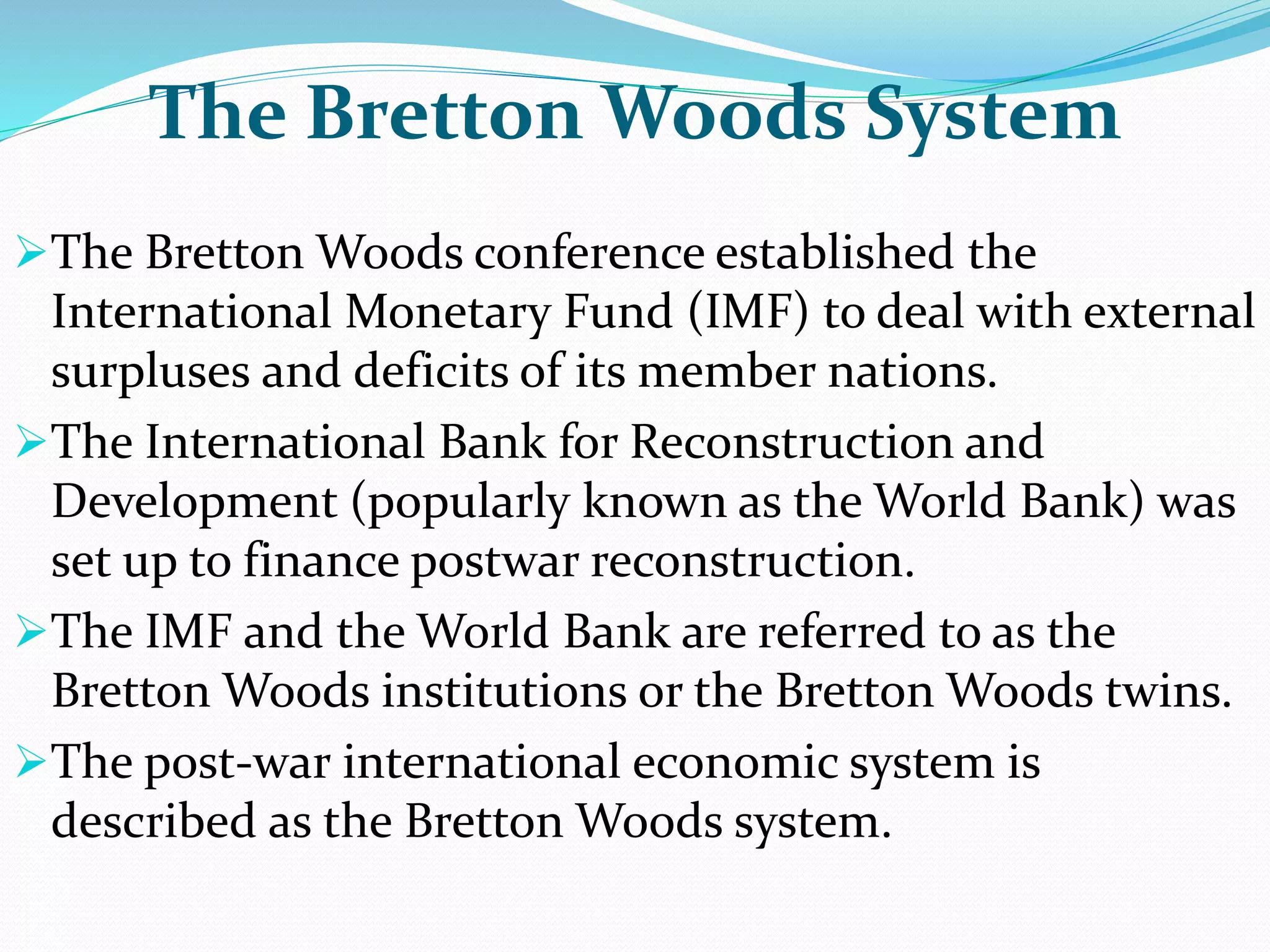 The Bretton Woods System
The Bretton Woods conference established the
International Monetary Fund (IMF) to deal with external
surpluses and deficits of its member nations.
The International Bank for Reconstruction and
Development (popularly known as the World Bank) was
set up to finance postwar reconstruction.
The IMF and the World Bank are referred to as the
Bretton Woods institutions or the Bretton Woods twins.
The post-war international economic system is
described as the Bretton Woods system.
 