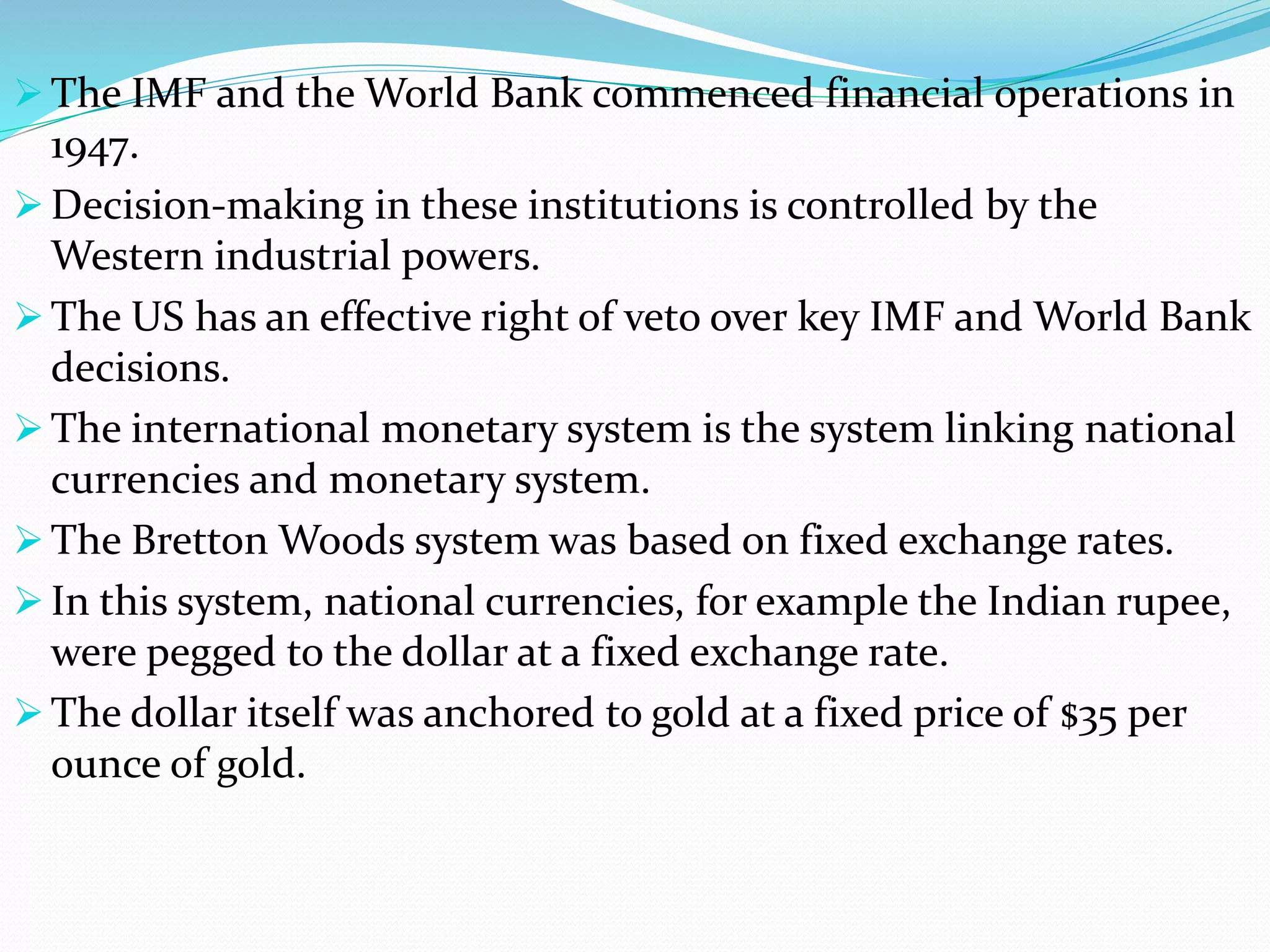  The IMF and the World Bank commenced financial operations in
1947.
 Decision-making in these institutions is controlled by the
Western industrial powers.
 The US has an effective right of veto over key IMF and World Bank
decisions.
 The international monetary system is the system linking national
currencies and monetary system.
 The Bretton Woods system was based on fixed exchange rates.
 In this system, national currencies, for example the Indian rupee,
were pegged to the dollar at a fixed exchange rate.
 The dollar itself was anchored to gold at a fixed price of $35 per
ounce of gold.
 