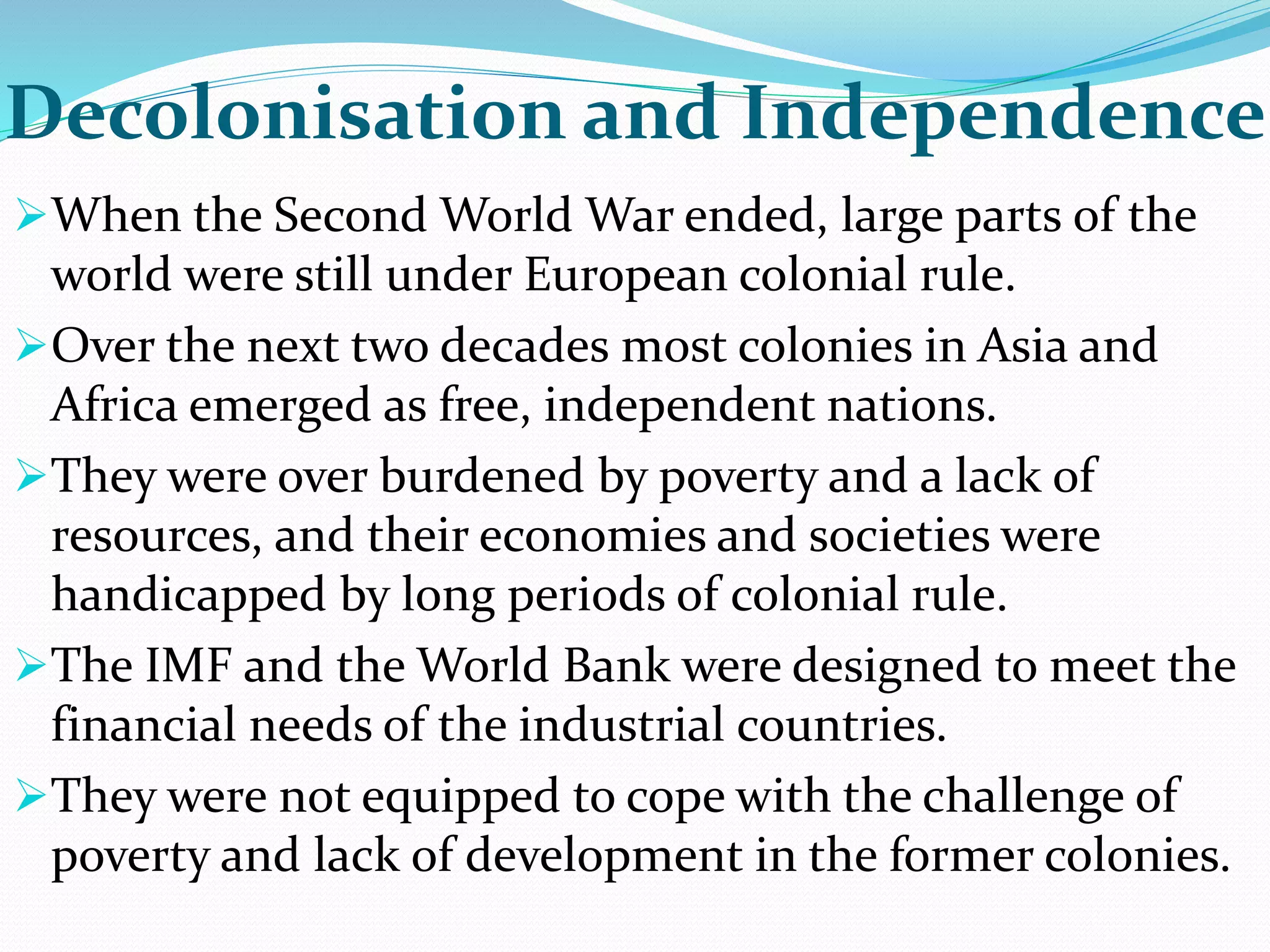 Decolonisation and Independence
When the Second World War ended, large parts of the
world were still under European colonial rule.
Over the next two decades most colonies in Asia and
Africa emerged as free, independent nations.
They were over burdened by poverty and a lack of
resources, and their economies and societies were
handicapped by long periods of colonial rule.
The IMF and the World Bank were designed to meet the
financial needs of the industrial countries.
They were not equipped to cope with the challenge of
poverty and lack of development in the former colonies.
 
