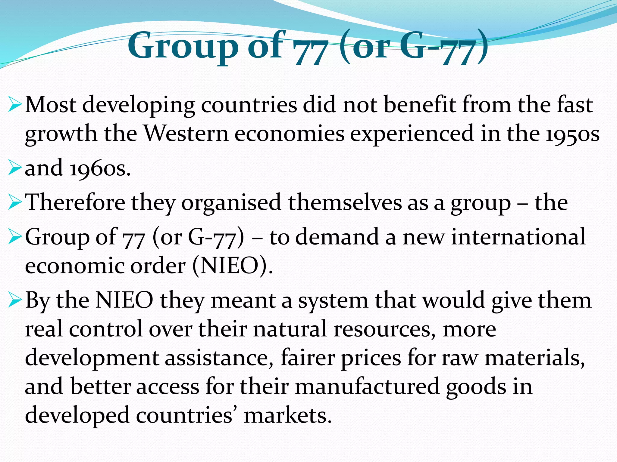 Group of 77 (or G-77)
Most developing countries did not benefit from the fast
growth the Western economies experienced in the 1950s
and 1960s.
Therefore they organised themselves as a group – the
Group of 77 (or G-77) – to demand a new international
economic order (NIEO).
By the NIEO they meant a system that would give them
real control over their natural resources, more
development assistance, fairer prices for raw materials,
and better access for their manufactured goods in
developed countries’ markets.
 