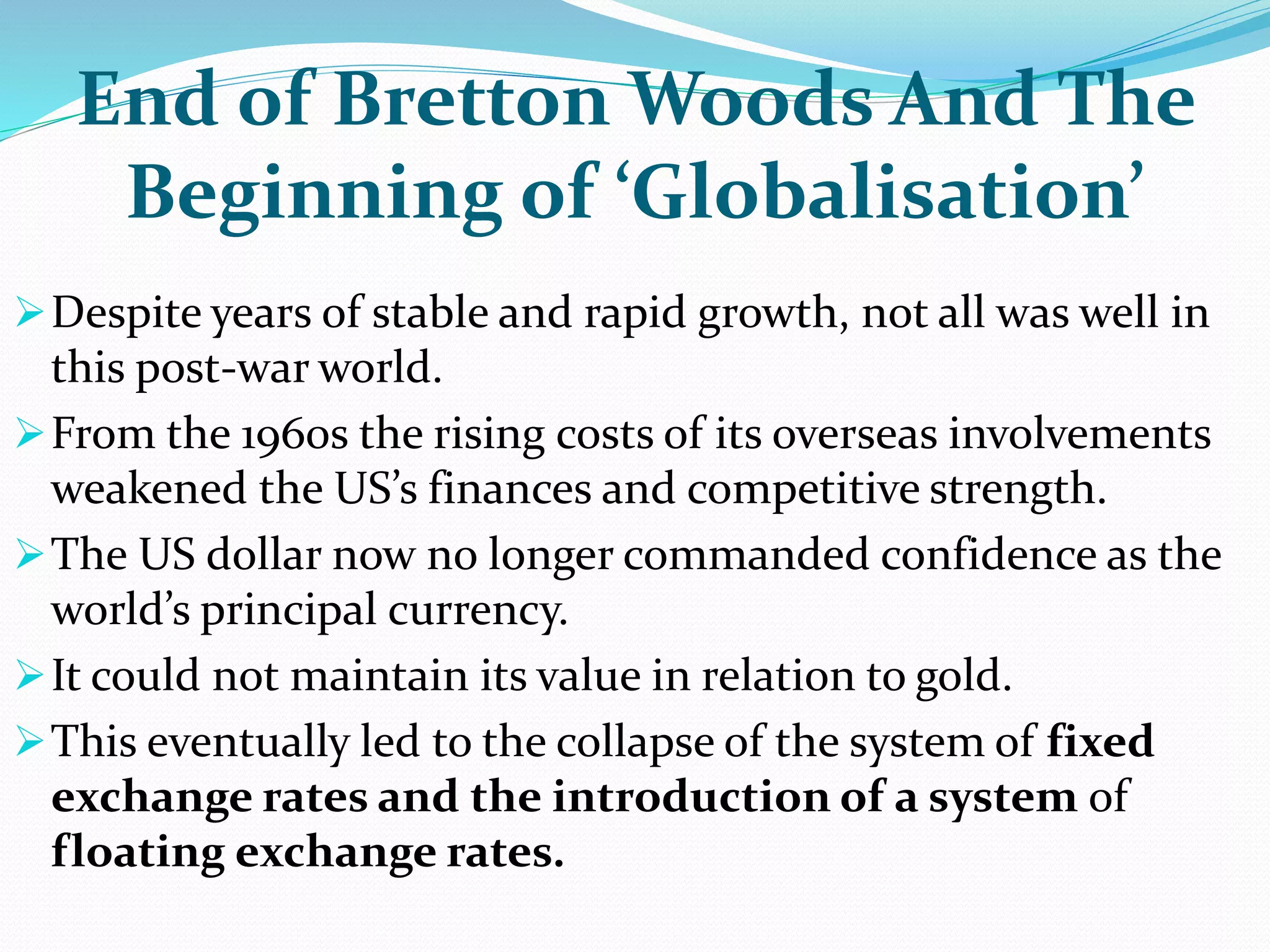 End of Bretton Woods And The
Beginning of ‘Globalisation’
Despite years of stable and rapid growth, not all was well in
this post-war world.
From the 1960s the rising costs of its overseas involvements
weakened the US’s finances and competitive strength.
The US dollar now no longer commanded confidence as the
world’s principal currency.
It could not maintain its value in relation to gold.
This eventually led to the collapse of the system of fixed
exchange rates and the introduction of a system of
floating exchange rates.
 