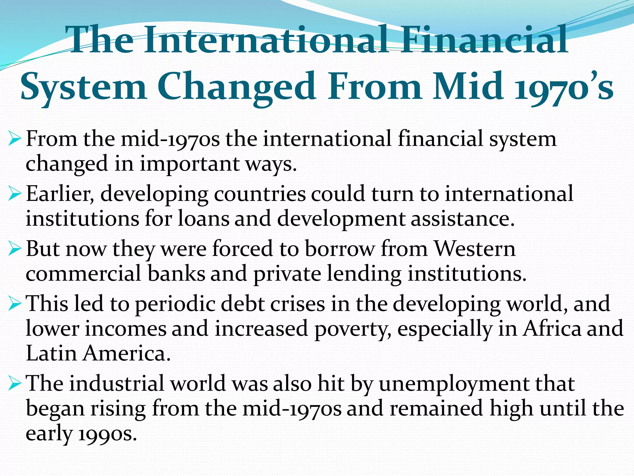 The International Financial
System Changed From Mid 1970’s
From the mid-1970s the international financial system
changed in important ways.
Earlier, developing countries could turn to international
institutions for loans and development assistance.
But now they were forced to borrow from Western
commercial banks and private lending institutions.
This led to periodic debt crises in the developing world, and
lower incomes and increased poverty, especially in Africa and
Latin America.
The industrial world was also hit by unemployment that
began rising from the mid-1970s and remained high until the
early 1990s.
 
