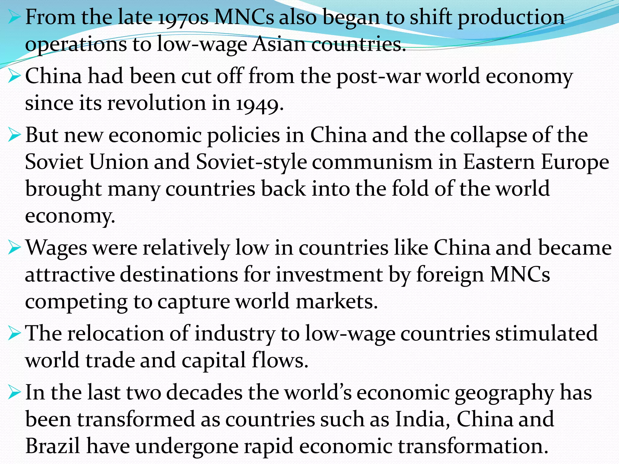 From the late 1970s MNCs also began to shift production
operations to low-wage Asian countries.
China had been cut off from the post-war world economy
since its revolution in 1949.
But new economic policies in China and the collapse of the
Soviet Union and Soviet-style communism in Eastern Europe
brought many countries back into the fold of the world
economy.
Wages were relatively low in countries like China and became
attractive destinations for investment by foreign MNCs
competing to capture world markets.
The relocation of industry to low-wage countries stimulated
world trade and capital flows.
In the last two decades the world’s economic geography has
been transformed as countries such as India, China and
Brazil have undergone rapid economic transformation.
 