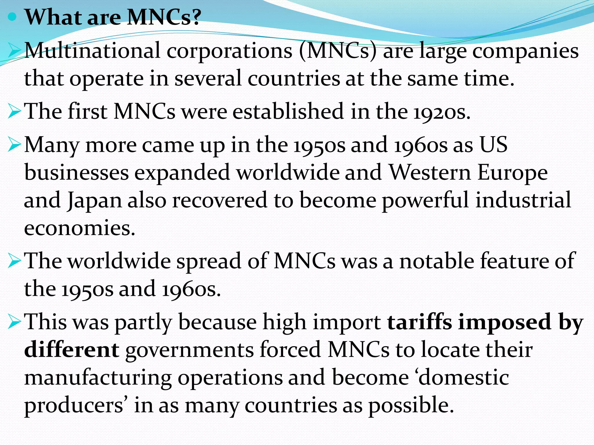  What are MNCs?
Multinational corporations (MNCs) are large companies
that operate in several countries at the same time.
The first MNCs were established in the 1920s.
Many more came up in the 1950s and 1960s as US
businesses expanded worldwide and Western Europe
and Japan also recovered to become powerful industrial
economies.
The worldwide spread of MNCs was a notable feature of
the 1950s and 1960s.
This was partly because high import tariffs imposed by
different governments forced MNCs to locate their
manufacturing operations and become ‘domestic
producers’ in as many countries as possible.
 