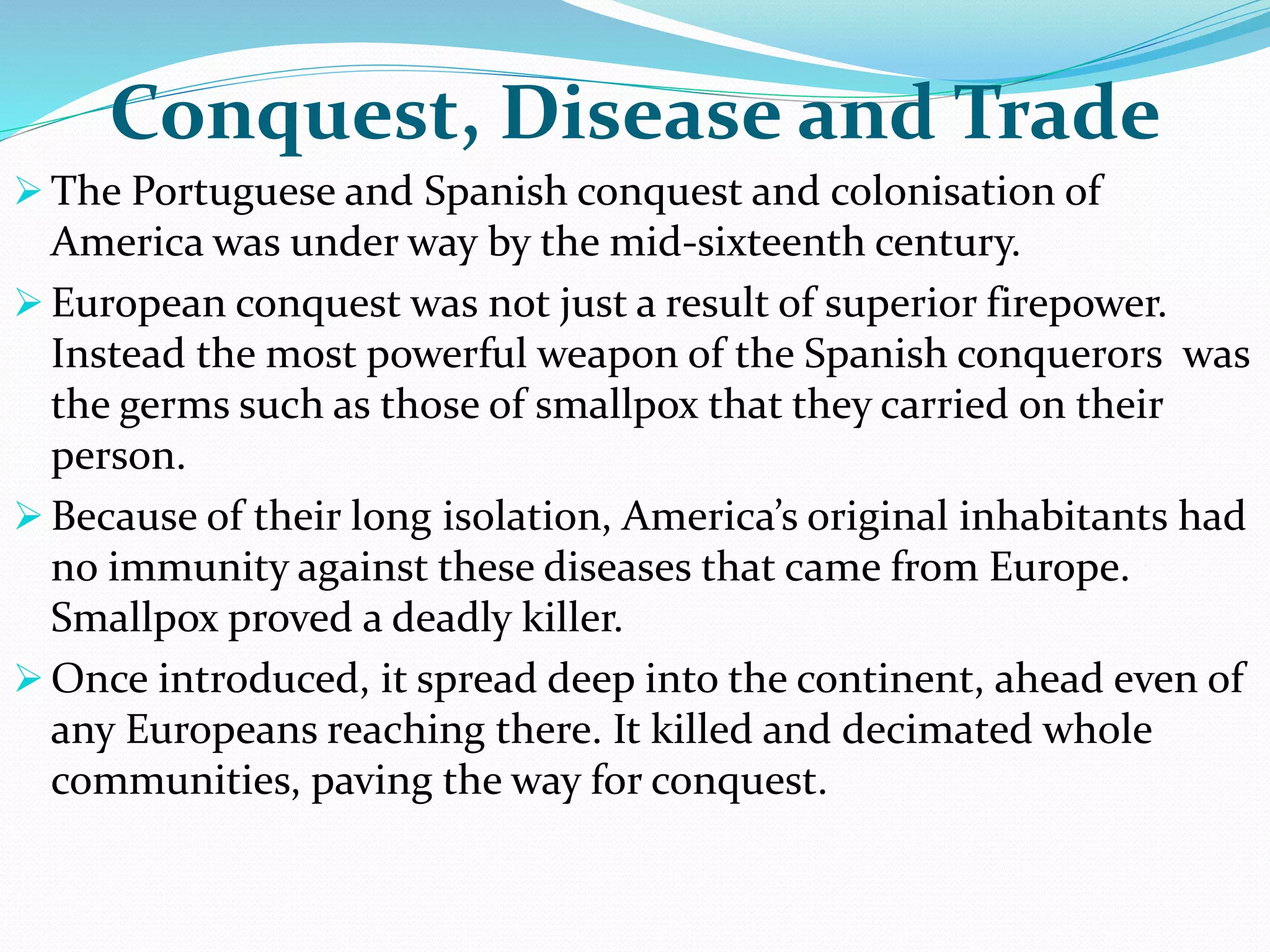Conquest, Disease and Trade
 The Portuguese and Spanish conquest and colonisation of
America was under way by the mid-sixteenth century.
 European conquest was not just a result of superior firepower.
Instead the most powerful weapon of the Spanish conquerors was
the germs such as those of smallpox that they carried on their
person.
 Because of their long isolation, America’s original inhabitants had
no immunity against these diseases that came from Europe.
Smallpox proved a deadly killer.
 Once introduced, it spread deep into the continent, ahead even of
any Europeans reaching there. It killed and decimated whole
communities, paving the way for conquest.
 