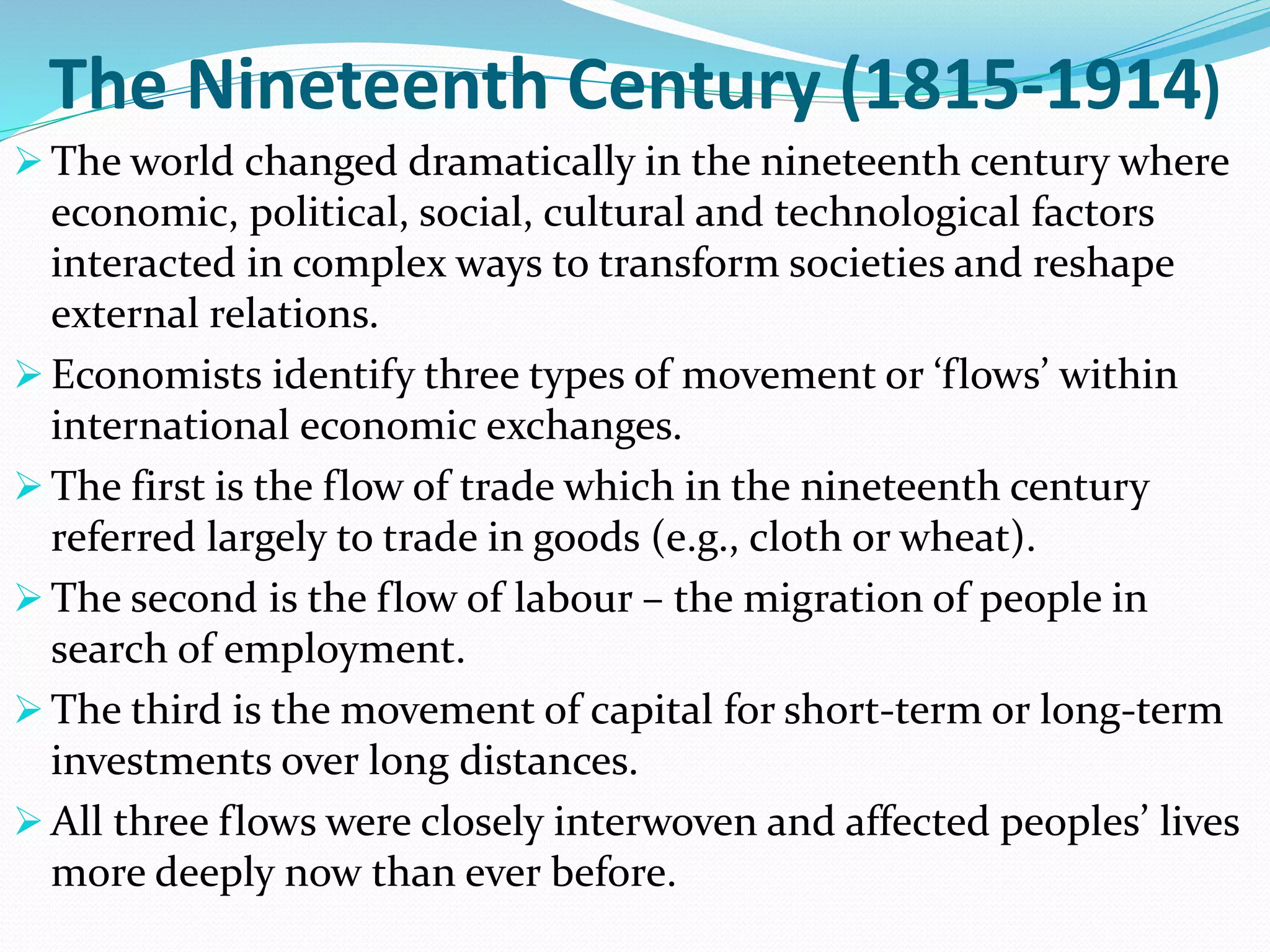 The Nineteenth Century (1815-1914)
 The world changed dramatically in the nineteenth century where
economic, political, social, cultural and technological factors
interacted in complex ways to transform societies and reshape
external relations.
 Economists identify three types of movement or ‘flows’ within
international economic exchanges.
 The first is the flow of trade which in the nineteenth century
referred largely to trade in goods (e.g., cloth or wheat).
 The second is the flow of labour – the migration of people in
search of employment.
 The third is the movement of capital for short-term or long-term
investments over long distances.
 All three flows were closely interwoven and affected peoples’ lives
more deeply now than ever before.
 