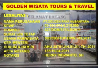 GOLDEN WISATA TOURS & TRAVEL
LEGALITAS :
NAMA PERUSAHAAN
NPWP
DOMISILI
SURAT IJIN TETAP
USAHA PARIWISATA
KEP. MENTERI
HUKUM & HAM RI
AKTA NOTARIS
NOTARIS
:PT.GOLDEN RAYA NUSANTARA
: 03.131.574.0.215.000
: 327/DOM/517/LB/2011
: 596/556/ITUP/BPW.1/IX/2011
: AHU-28701.AH.01.01. TH. 2011
: 135/19-04-2011
: HERRY RIDWANTO, SH
 