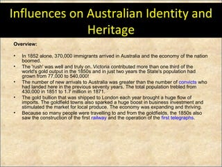 Influences on Australian Identity and Heritage Overview: In 1852 alone, 370,000 immigrants arrived in Australia and the economy of the nation boomed.  The 'rush' was well and truly on. Victoria contributed more than one third of the world's gold output in the 1850s and in just two years the State's population had grown from 77,000 to 540,000!  The number of new arrivals to Australia was greater than the number of  convicts  who had landed here in the previous seventy years. The total population trebled from 430,000 in 1851 to 1.7 million in 1871. The gold bullion that was shipped to London each year brought a huge flow of imports. The goldfield towns also sparked a huge boost in business investment and stimulated the market for local produce. The economy was expanding and thriving. Because so many people were travelling to and from the goldfields, the 1850s also saw the construction of the first  railway  and the operation of the  first telegraphs . 