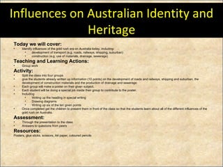 Influences on Australian Identity and Heritage Today we will cover: Identify influences of the gold rush era on Australia today, including:  development of transport (e.g. roads, railways, shipping, suburban)  construction (e.g. use of materials, drainage, sewerage)  Teaching and Learning Actions: Group work Activity:   Split the class into four groups  give the students already written up information (10 points) on the development of roads and railways, shipping and suburban, the development of construction materials and the production of drainage and sewerage. Each group will make a poster on their given subject. Each student will be doing a special job inside their group to contribute to the poster. Including Writing up the heading in special writing Drawing diagrams Writing up six of the ten given points Once completed get the children to present them in front of the class so that the students learn about all of the different influences of the gold rush on Australia. Assessment: Through the presentation to the class Answers to questions from peers Resources: Posters, glue sticks, scissors, A4 paper, coloured pencils 