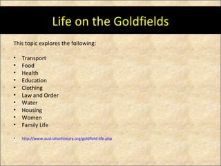 Life on the Goldfields This topic explores the following: Transport Food Health Education Clothing Law and Order Water Housing Women Family Life http://www.australianhistory.org/goldfield-life.php 