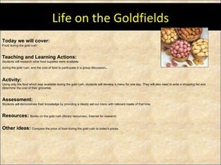 Today we will cover: Food during the gold rush Teaching and Learning Actions: Students will research what food supplies were available  during the gold rush, and the cost of food to participate in a group discussion .  Activity:  Using only the food which was available during the gold rush, students will develop a menu for one day. They will also need to write a shopping list and determine the cost of their groceries.  Assessment: Students will demonstrate their knowledge by providing a clearly set out menu with relevant meals of that time.  Resources:  Books on the gold rush (library resources), Internet for research. Other ideas:  Compare the price of food during the gold rush to today’s prices.  Life on the Goldfields 