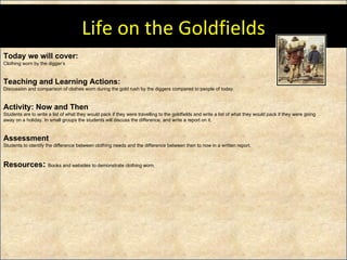 Today we will cover: Clothing worn by the digger’s Teaching and Learning Actions: Discussion and comparison of clothes worn during the gold rush by the diggers compared to people of today.  Activity: Now and Then Students are to write a list of what they would pack if they were travelling to the goldfields and write a list of what they would pack if they were going away on a holiday. In small groups the students will discuss the difference, and write a report on it.  Assessment Students to identify the difference between clothing needs and the difference between then to now in a written report.  Resources :  Books and websites to demonstrate clothing worn. Life on the Goldfields 
