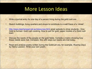 More Lesson Ideas Write a journal entry for one day of a person living during the gold rush era Sketch buildings, living quarters and shops to contribute to a wall frieze of a ‘street’. http:// www.teacherspet.net.au/resources.html  great website to show students -  How Gold is formed, Gold rush cooking, How to pan for gold, paper models of a Gold rush town Discuss the needs of the people on the gold fields. Compile a matrix showing how these needs were met. Compare  this with ways our needs are met today. Read and analyse poetry written during the Goldrush era, for example,  Roaring Days  by Henry Lawson. Write your own poem. 