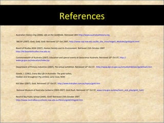 References Australian History Org (2006).  Life on the Goldfields.  Retrieved 18th  http://www.australianhistory.org   BBCAP (2007).  Gold, Gold, Gold.  Retrieved 12 th  Oct 2007,  http://www.cap.nsw.edu.au/bb_site_intro/stage3_Modules/gold/gold.html   Board of Studies NSW (2007).  Human Society and Its Environment.  Retrieved 15th October 2007 http://k6.boardofstudies.nsw.edu.au Commonwealth of Australia (2007).  Education and special events at Geoscience Australia.  Retrieved 10 th  Oct 07,  http:// www.ga.gov.au/education/index.jsp Department of Primary Industries (2007),  The virtual exhibition.  Retrieved 12 th  Oct 07,   http://www.dpi.vic.gov.au/virtualexhibition//gold/low5.htm Goode, J. (1982).  Every day Life in Australia: The gold rushes,  Hodder and Stroughton Pty Limited, Lane Cove, NSW. Kid Siber (2007).  Gold.  Retrieved 12 th  Oct 07,  http:// www.kidcyber.com.au/topics/gold.htm   National Museum of Australia Canberra (2003-2007).  Gold Rush.  Retrieved 12 th  Oct 07,  www.nma.gov.au/play/learn_and_play/gold_rush / Neutral Bay Public School (2005).  Gold!  Retrieved 15th October 2007.  http://www.neutralbay-p.schools.nsw.edu.au/library/gold/infogold.htm   