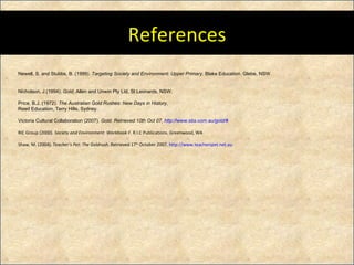References Newell, S. and Stubbs, B. (1999).  Targeting Society and Environment: Upper Primary.  Blake Education. Glebe, NSW. Nicholson, J.(1994).  Gold,  Allen and Unwin Pty Ltd, St Leonards, NSW. Price, B.J. (1972).  The Australian Gold Rushes: New Days in History,  Reed Education, Terry Hills, Sydney. Victoria Cultural Collaboration (2007).  Gold. Retrieved 10th Oct 07,  http:// www.sbs.com.au /gold/#   RIC Group (2000).  Society and Environment: Workbook F.  R.I.C Publications. Greenwood, WA Shaw, M. (2004).  Teacher’s Pet: The Goldrush.  Retrieved 17 th  October 2007.  http://www.teacherspet.net.au 