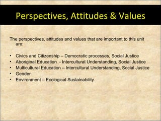 Perspectives, Attitudes & Values The perspectives, attitudes and values that are important to this unit are: Civics and Citizenship – Democratic processes, Social Justice Aboriginal Education  - Intercultural Understanding, Social Justice Multicultural Education – Intercultural Understanding, Social Justice Gender Environment – Ecological Sustainability 