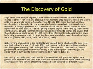 The Discovery of Gold Ships sailed from Europe, England, China, America and many more countries for their chance to strike it rich from this precious metal. Farmers, shop keepers, writers and  paints all to give up work to come to Australia. From 1851 to 1861 more than half a million people arrived in Australia. No one knows who first discovered gold but it produced a revolution, it brought problems and unrest but also riches and wealth. James Mc Brien reported in his note book in 1823 his sighting of specs of gold in the sand by the fish river near Bathurst.  Edward Hammond Hargraves was determined to change the laws so that those finding gold could own it.  In 1851 the Sydney Morning Herald published the news, before the government could do anything their were already hundred of men heading to Bathurst (Goode,1982; Price, 1972;  Nicholoson, 1994). Not everyone who arrived in the goldfields was wanted. Some who broke the laws were sent back, a few “the worst” (Goode, 1982, p.6) became bush rangers, robbing coaches and the diggers returning back to the goldfields. The squatters controlled the colonial government. The diggers felt they had no say in the licensing law, so they fought the police which in turn lead to the Eureka Stockade in (Goode, 1982, p.6) Introducing the students to books and internet resources will give them a good back ground of all aspects of the Gold Rush in Australian and world wide. Some of the following activities allow for a variety of learning styles and can be altered for different stages.  