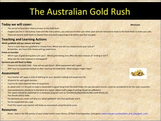 The Australian Gold Rush Today we will cover: 40minutes The period of Australian History known as the Gold Rush.  Imagine you live in Old Sydney Town and like many others, you and your brother are rather poor and are tempted to head to the Gold fields to make your pile. There are several Gold Fields to choose from and much organizing to do before you find any gold. Teaching and Learning Actions Which goldfield will you choose and why? There is more than one goldfield to choose from. Which one will you choose to try your luck at? Remember, you have little money and  no  experience.  Points to Consider Which type of gold mining best suits you? , Which gold mining area offers the best chances of "striking it rich"?  What are the costs involved in mining gold?  Decisions you will Need to Make Distance to the Gold Field... how will you get there? ,What equipment will I need?  Will I buy my equipment before or after reaching the Gold Field , What dangers might I face?  Assessment Your teacher will apply a scale of marking for your decision making and equipment list.  10 points for each good decision  2 points for each essential item of equipment.  As about only 1 in 20 used to make a reasonable to good living from the Gold Fields, the top two point scorers could be considered to be the most successful. Your presentation should be in the form of a report. (About half a page of writing should be sufficient.) This report should be published on a computer program such as ClarisWorks/AppleWorks/Microsoft Works etc. You should clearly state: the decisions you made and why (i.e. which goldfield? why that particular one?)  list the equipment you used.  From this report your teacher will make an assessment using the point score. Resources Books - look in the 994 section of your school and/or town library, CD Rom Encyclopaedias, Gold game:  www.nma.gov.au/play/learn_and_play/gold_rush /   