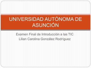Examen Final de Introducción a las TIC
Lilian Carolina González Rodríguez
UNIVERSIDAD AUTÓNOMA DE
ASUNCIÓN
 