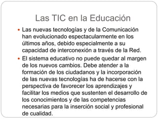 Las TIC en la Educación
Las nuevas tecnologías y de la Comunicación
han evolucionado espectacularmente en los
últimos años, debido especialmente a su
capacidad de interconexión a través de la Red.
El sistema educativo no puede quedar al margen
de los nuevos cambios. Debe atender a la
formación de los ciudadanos y la incorporación
de las nuevas tecnologías ha de hacerse con la
perspectiva de favorecer los aprendizajes y
facilitar los medios que sustenten el desarrollo de
los conocimientos y de las competencias
necesarias para la inserción social y profesional
de cualidad.