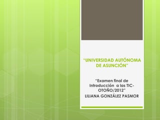 “UNIVERSIDAD AUTÓNOMA
     DE ASUNCIÓN”


       “Examen final de
   Introducción a las TIC-
        OTOÑO/2012”
LILIANA GONZÁLEZ PASMOR
 