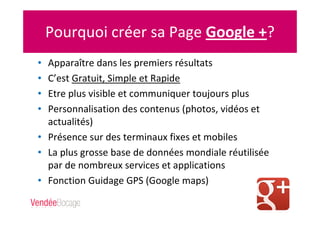Pourquoi créer sa Page Google +?
• Apparaître dans les premiers résultats
• C’est Gratuit, Simple et Rapide
• Etre plus visible et communiquer toujours plus
• Personnalisation des contenus (photos, vidéos et
actualités)
• Présence sur des terminaux fixes et mobiles
• La plus grosse base de données mondiale réutilisée
par de nombreux services et applications
• Fonction Guidage GPS (Google maps)
 