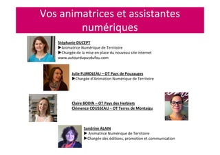 Vos animatrices et assistantes
numériques
Stéphanie DUCEPT
Animatrice Numérique de Territoire
Chargée de la mise en place du nouveau site internet
www.autourdupuydufou.com
Sandrine ALAIN
Animatrice Numérique de Territoire
Chargée des éditions, promotion et communication
Julie FUMOLEAU – OT Pays de Pouzauges
Chargée d’Animation Numérique de Territoire
Claire BODIN – OT Pays des Herbiers
Clémence COUSSEAU – OT Terres de Montaigu
 