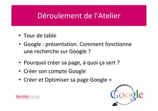 Déroulement de l’Atelier
• Tour de table
• Google : présentation. Comment fonctionne
une recherche sur Google ?
• Pourquoi créer sa page, à quoi ça sert ?
• Créer son compte Google
• Créer et Optimiser sa page Google +
 