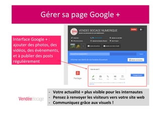 Interface Google + :
ajouter des photos, des
vidéos, des évènements,
et à publier des posts
régulièrement
- Votre actualité = plus visible pour les internautes
- Pensez à renvoyer les visiteurs vers votre site web
- Communiquez grâce aux visuels !
 