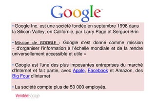 • Google Inc. est une société fondée en septembre 1998 dans
la Silicon Valley, en Californie, par Larry Page et Sergueï Brin
• Mission de GOOGLE : Google s'est donné comme mission
« d'organiser l'information à l'échelle mondiale et de la rendre
universellement accessible et utile »
• Google est l'une des plus imposantes entreprises du marché
d'Internet et fait partie, avec Apple, Facebook et Amazon, des
Big Four d'Internet
• La société compte plus de 50 000 employés.
 