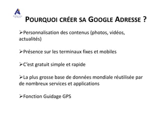 POURQUOI CRÉER SA GOOGLE ADRESSE ?
Personnalisation des contenus (photos, vidéos,
actualités)
Présence sur les terminaux fixes et mobiles
C’est gratuit simple et rapide
La plus grosse base de données mondiale réutilisée par
de nombreux services et applications
Fonction Guidage GPS
 
