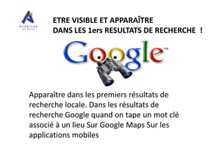 ETRE VISIBLE ET APPARAÎTRE
DANS LES 1ers RESULTATS DE RECHERCHE !
Apparaître dans les premiers résultats de
recherche locale. Dans les résultats de
recherche Google quand on tape un mot clé
associé à un lieu Sur Google Maps Sur les
applications mobiles
 
