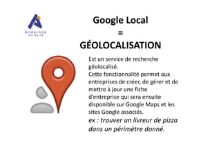 Est un service de recherche
géolocalisé.
Cette fonctionnalité permet aux
entreprises de créer, de gérer et de
Google LocalGoogle Local
==
GÉOLOCALISATIONGÉOLOCALISATION
entreprises de créer, de gérer et de
mettre à jour une fiche
d’entreprise qui sera ensuite
disponible sur Google Maps et les
sites Google associés.
ex : trouver un livreur de pizza
dans un périmètre donné.
 