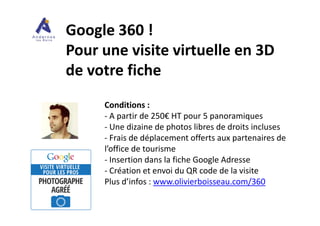 Google 360 !
Pour une visite virtuelle en 3D
de votre fiche
Conditions :
- A partir de 250€ HT pour 5 panoramiques- A partir de 250€ HT pour 5 panoramiques
- Une dizaine de photos libres de droits incluses
- Frais de déplacement offerts aux partenaires de
l’office de tourisme
- Insertion dans la fiche Google Adresse
- Création et envoi du QR code de la visite
Plus d’infos : www.olivierboisseau.com/360
 
