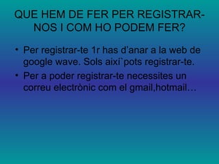 QUE HEM DE FER PER REGISTRAR-NOS I COM HO PODEM FER? Per registrar-te 1r has d’anar a la web de google wave. Sols així`pots registrar-te. Per a poder registrar-te necessites un correu electrònic com el gmail,hotmail… 