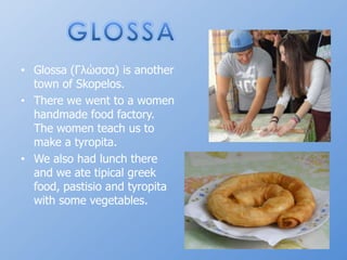 GLOSSAGlossa (Γλώσσα) isanothertown of Skopelos.Therewewentto a womenhandmadefoodfactory. Thewomenteachustomake a tyropita.Wealsohad lunch there and we ate tipicalgreekfood, pastisioand tyropitawithsome vegetables.