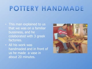 POTTERY HANDMADEThismanexplainedtousthatwewason a familiar bussiness, and he colaboratedwith 3 greekfactories.Allhisworkwashandmaded and in front of us he made  a vase in about 20 minutes.