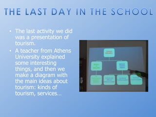 Thelastactivitywedidwas a presentation of tourism.A teacherfrom Athens Universityexplainedsomeinterestingthings, and thenwemake a diagramwiththemain ideas abouttourism: kinds of tourism, services…THE LAST DAY IN THE SCHOOL