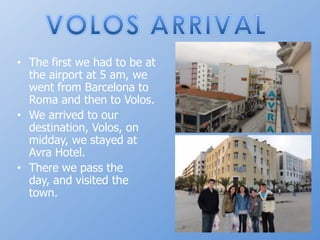 VOLOS ARRIVALThefirstwehadtobe at theairport at 5 am, wewentfrom Barcelona to Roma and thentoVolos. Wearrivedtoourdestination, Volos, onmidday, westayed at Avra Hotel. Therewepasstheday, and visitedthetown.