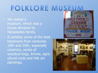 FOLKLORE MUSEUMWevisited a museum, whichwas a housedonatedbyNickolaidesfamily.Itexhibitssome of thebesthandworkfromcenturies 19th and 20th, especially ceramics, works of woodcarvings, knives, agricultural tools and folk art paintings.