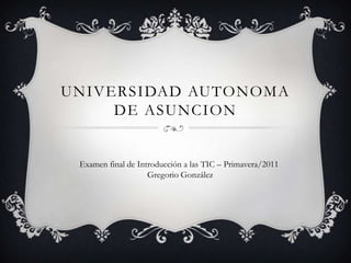 UNIVERSIDAD AUTONOMA
     DE ASUNCION


 Examen final de Introducción a las TIC – Primavera/2011
                    Gregorio González
 