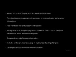 •

Assess students by English proficiency level as determined

•

Functional language approach with purposes for communication and structure
interactions.

•

Real world activities and academic interactions

•

Variety of aspects of English (rhythm and cadence, pronunciation, colloquial
expressions, formal and informal registers)

•

Organized method of language instruction.

•

Includes written practice to develop in-depth understanding of English

•

Develops fluency of all modes of communication.
(E.L. Achieve/2014)

 