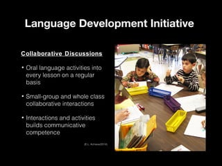 Language Development Initiative
Collaborative Discussions
•

Oral language activities into
every lesson on a regular
basis

•

Small-group and whole class
collaborative interactions

•

Interactions and activities
builds communicative
competence
(E.L. Achieve/2014)

 