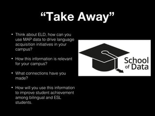 “Take Away”
•

Think about ELD, how can you
use MAP data to drive language
acquisition initiatives in your
campus?

•

How this information is relevant
for your campus?

•

What connections have you
made?

•

How will you use this information
to improve student achievement
among bilingual and ESL
students.

 