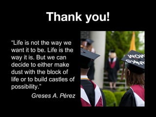 Thank you!
“Life is not the way we
want it to be. Life is the
way it is. But we can
decide to either make
dust with the block of
life or to build castles of
possibility.”
Greses A. Pérez

 