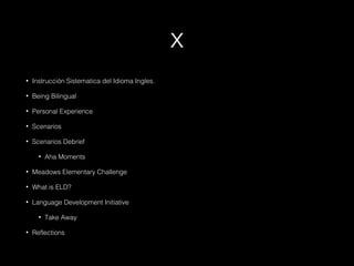 x
•

Instrucción Sistematica del Idioma Ingles.

•

Being Bilingual

•

Personal Experience

•

Scenarios

•

Scenarios Debrief
•

Aha Moments

•

Meadows Elementary Challenge

•

What is ELD?

•

Language Development Initiative
•

•

Take Away

Reflections

 