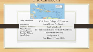 The Caribbean
Cyril Potter College of Education
Anna Regina Pre-Service
Early childhood
SST121: social studies for Early Childhood
Lecturer: Sir Doobay
Assignment #1
Due Date: 12th April,2022
Group 3 Members:
Kelecia David
Meshanna Ramanand
Allison Pearson
Movena Rookmin
Dekeisha Williams
Nareefa Khan
 