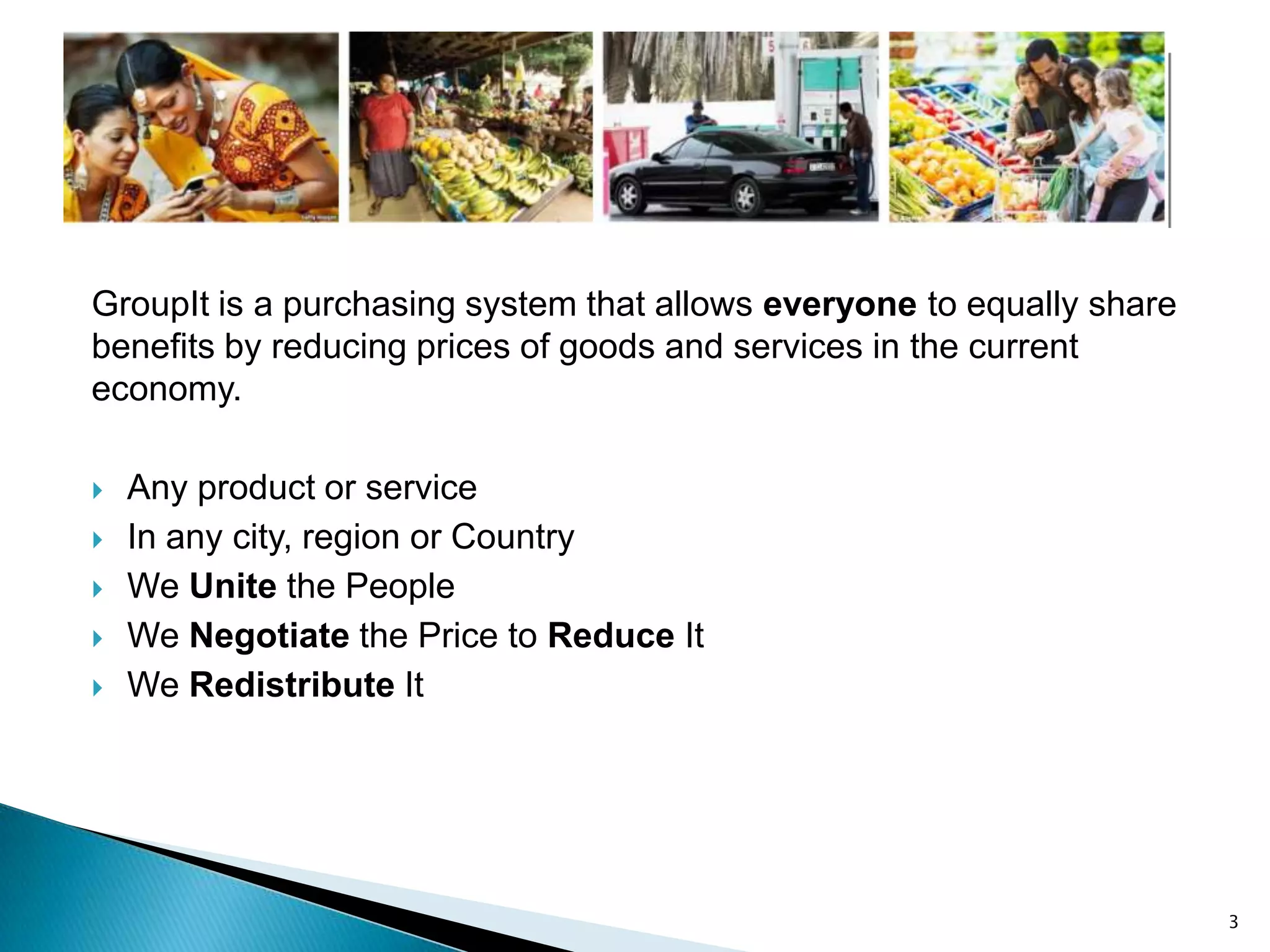 GroupIt is a purchasing system that allows everyone to equally share
benefits by reducing prices of goods and services in the current
economy.

   Any product or service
   In any city, region or Country
   We Unite the People
   We Negotiate the Price to Reduce It
   We Redistribute It




                                                                       3
 