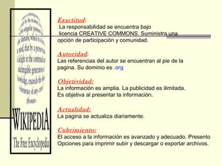 Exactitud:
La responsabilidad se encuentra bajo
licencia CREATIVE COMMONS. Suministra una
opción de participación y comunidad.
Autoridad:
Las referencias del autor se encuentran al pie de la
pagina. Su dominio es .org
Objetividad:
La información es amplia. La publicidad es ilimitada.
Es objetiva al presentar la información.
Actualidad:
La pagina se actualiza diariamente.
Cubrimiento:
El acceso a la información es avanzado y adecuado. Presento
Opciones para imprimir subir y descargar o exportar archivos.
 