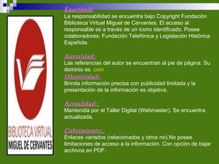 Exactitud:
La responsabilidad se encuentra bajo Copyright Fundación
Biblioteca Virtual Miguel de Cervantes. El acceso al
responsable es a través de un icono identificado. Posee
colaboradores: Fundación Telefónica y Legislación Histórica
Española.
Autoridad:
Las referencias del autor se encuentran al pie de página. Su
dominio es .com
Objetividad:
Brinda información precisa con publicidad limitada y la
presentación de la información es objetiva.
Actualidad:
Mantenida por el Taller Digital (Webmaster). Se encuentra
actualizada.
Cubrimiento:
Enlaces variados (relacionados y otros no).No posee
limitaciones de acceso a la información. Con opción de bajar
archivos en PDF.
 